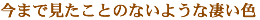 今まで見たことのないような凄い色