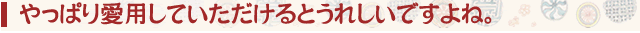 やっぱり愛用していただけるとうれしいですよね。
