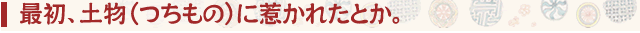 最初、土物(つちもの)に惹かれたとか。